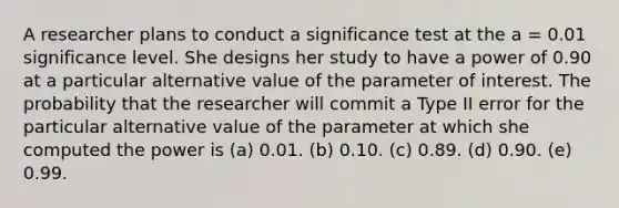 A researcher plans to conduct a significance test at the a = 0.01 significance level. She designs her study to have a power of 0.90 at a particular alternative value of the parameter of interest. The probability that the researcher will commit a Type II error for the particular alternative value of the parameter at which she computed the power is (a) 0.01. (b) 0.10. (c) 0.89. (d) 0.90. (e) 0.99.