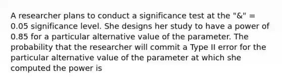 A researcher plans to conduct a significance test at the "&" = 0.05 significance level. She designs her study to have a power of 0.85 for a particular alternative value of the parameter. The probability that the researcher will commit a Type II error for the particular alternative value of the parameter at which she computed the power is