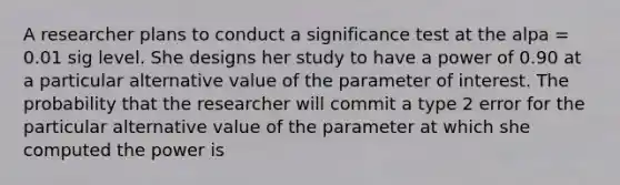 A researcher plans to conduct a significance test at the alpa = 0.01 sig level. She designs her study to have a power of 0.90 at a particular alternative value of the parameter of interest. The probability that the researcher will commit a type 2 error for the particular alternative value of the parameter at which she computed the power is