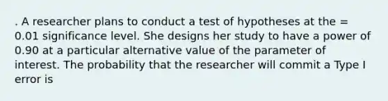 . A researcher plans to conduct a test of hypotheses at the = 0.01 significance level. She designs her study to have a power of 0.90 at a particular alternative value of the parameter of interest. The probability that the researcher will commit a Type I error is