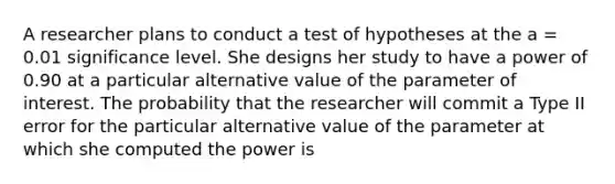 A researcher plans to conduct a test of hypotheses at the a = 0.01 significance level. She designs her study to have a power of 0.90 at a particular alternative value of the parameter of interest. The probability that the researcher will commit a Type II error for the particular alternative value of the parameter at which she computed the power is