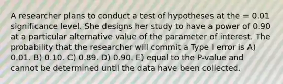 A researcher plans to conduct a test of hypotheses at the = 0.01 significance level. She designs her study to have a power of 0.90 at a particular alternative value of the parameter of interest. The probability that the researcher will commit a Type I error is A) 0.01. B) 0.10. C) 0.89. D) 0.90. E) equal to the P-value and cannot be determined until the data have been collected.