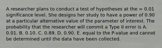 A researcher plans to conduct a test of hypotheses at the = 0.01 significance level. She designs her study to have a power of 0.90 at a particular alternative value of the parameter of interest. The probability that the researcher will commit a Type II error is A. 0.01. B. 0.10. C. 0.89. D. 0.90. E. equal to the P-value and cannot be determined until the data have been collected.