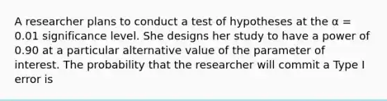 A researcher plans to conduct a test of hypotheses at the α = 0.01 significance level. She designs her study to have a power of 0.90 at a particular alternative value of the parameter of interest. The probability that the researcher will commit a Type I error is