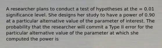 A researcher plans to conduct a test of hypotheses at the = 0.01 significance level. She designs her study to have a power of 0.90 at a particular alternative value of the parameter of interest. The probability that the researcher will commit a Type II error for the particular alternative value of the parameter at which she computed the power is