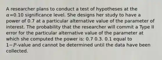 A researcher plans to conduct a test of hypotheses at the 𝛼=0.10 significance level. She designs her study to have a power of 0.7 at a particular alternative value of the parameter of interest. The probability that the researcher will commit a Type II error for the particular alternative value of the parameter at which she computed the power is: 0.7 0.3. 0.1 equal to 1−𝑃‑value and cannot be determined until the data have been collected.