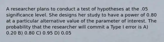 A researcher plans to conduct a test of hypotheses at the .05 significance level. She designs her study to have a power of 0.80 at a particular alternative value of the parameter of interest. The probability that the researcher will commit a Type I error is A) 0.20 B) 0.80 C) 0.95 D) 0.05