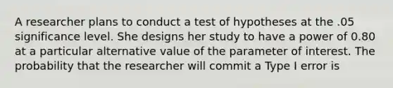 A researcher plans to conduct a test of hypotheses at the .05 significance level. She designs her study to have a power of 0.80 at a particular alternative value of the parameter of interest. The probability that the researcher will commit a Type I error is