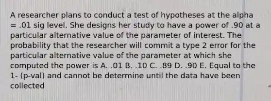 A researcher plans to conduct a test of hypotheses at the alpha = .01 sig level. She designs her study to have a power of .90 at a particular alternative value of the parameter of interest. The probability that the researcher will commit a type 2 error for the particular alternative value of the parameter at which she computed the power is A. .01 B. .10 C. .89 D. .90 E. Equal to the 1- (p-val) and cannot be determine until the data have been collected