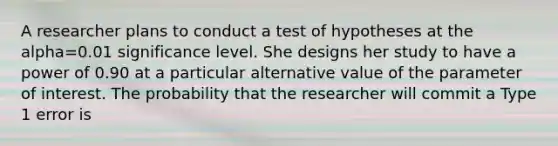 A researcher plans to conduct a test of hypotheses at the alpha=0.01 significance level. She designs her study to have a power of 0.90 at a particular alternative value of the parameter of interest. The probability that the researcher will commit a Type 1 error is