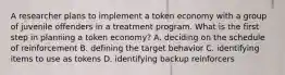 A researcher plans to implement a token economy with a group of juvenile offenders in a treatment program. What is the first step in planning a token economy? A. deciding on the schedule of reinforcement B. defining the target behavior C. identifying items to use as tokens D. identifying backup reinforcers