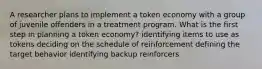 ​A researcher plans to implement a token economy with a group of juvenile offenders in a treatment program. What is the first step in planning a token economy? ​identifying items to use as tokens ​deciding on the schedule of reinforcement ​defining the target behavior ​identifying backup reinforcers