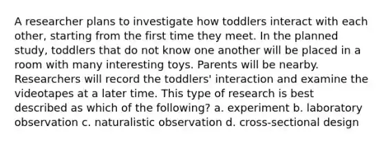 A researcher plans to investigate how toddlers interact with each other, starting from the first time they meet. In the planned study, toddlers that do not know one another will be placed in a room with many interesting toys. Parents will be nearby. Researchers will record the toddlers' interaction and examine the videotapes at a later time. This type of research is best described as which of the following? a. experiment b. laboratory observation c. naturalistic observation d. cross-sectional design