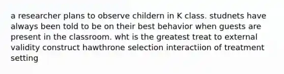 a researcher plans to observe childern in K class. studnets have always been told to be on their best behavior when guests are present in the classroom. wht is the greatest treat to external validity construct hawthrone selection interactiion of treatment setting