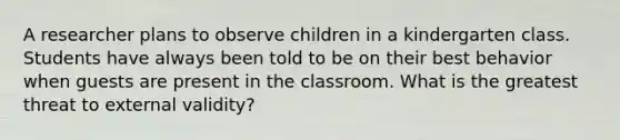 A researcher plans to observe children in a kindergarten class. Students have always been told to be on their best behavior when guests are present in the classroom. What is the greatest threat to external validity?