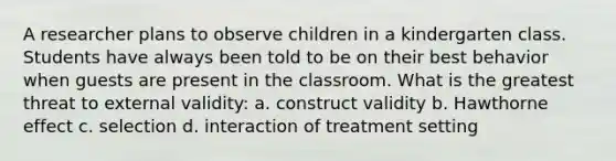 A researcher plans to observe children in a kindergarten class. Students have always been told to be on their best behavior when guests are present in the classroom. What is the greatest threat to external validity: a. construct validity b. Hawthorne effect c. selection d. interaction of treatment setting