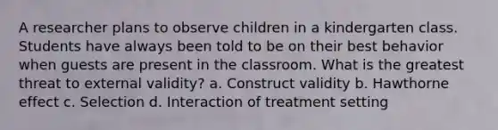 A researcher plans to observe children in a kindergarten class. Students have always been told to be on their best behavior when guests are present in the classroom. What is the greatest threat to external validity? a. Construct validity b. Hawthorne effect c. Selection d. Interaction of treatment setting