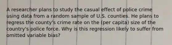 A researcher plans to study the casual effect of police crime using data from a random sample of U.S. counties. He plans to regress the county's crime rate on the (per capita) size of the country's police force. Why is this regression likely to suffer from omitted variable bias?