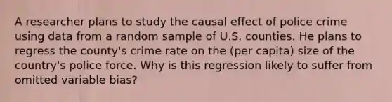 A researcher plans to study the causal effect of police crime using data from a random sample of U.S. counties. He plans to regress the​ county's crime rate on the​ (per capita) size of the​ country's police force. Why is this regression likely to suffer from omitted variable​ bias?