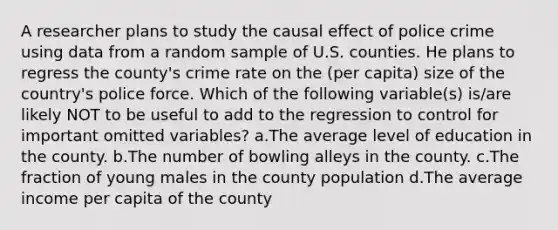 A researcher plans to study the causal effect of police crime using data from a random sample of U.S. counties. He plans to regress the county's crime rate on the (per capita) size of the country's police force. Which of the following variable(s) is/are likely NOT to be useful to add to the regression to control for important omitted variables? a.The average level of education in the county. b.The number of bowling alleys in the county. c.The fraction of young males in the county population d.The average income per capita of the county