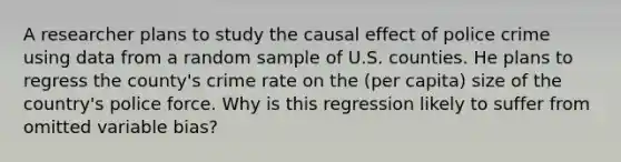 A researcher plans to study the causal effect of police crime using data from a random sample of U.S. counties. He plans to regress the county's crime rate on the (per capita) size of the country's police force. Why is this regression likely to suffer from omitted variable bias?