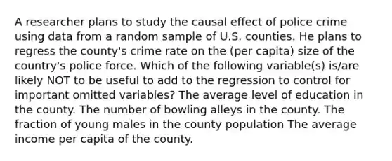 A researcher plans to study the causal effect of police crime using data from a random sample of U.S. counties. He plans to regress the county's crime rate on the (per capita) size of the country's police force. Which of the following variable(s) is/are likely NOT to be useful to add to the regression to control for important omitted variables? The average level of education in the county. The number of bowling alleys in the county. The fraction of young males in the county population The average income per capita of the county.