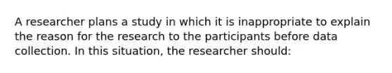 A researcher plans a study in which it is inappropriate to explain the reason for the research to the participants before data collection. In this situation, the researcher should: