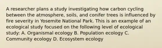 A researcher plans a study investigating how carbon cycling between the atmosphere, soils, and conifer trees is influenced by fire severity in Yosemite National Park. This is an example of an ecological study focused on the following level of ecological study: A. Organismal ecology B. Population ecology C. Community ecology D. Ecosystem ecology