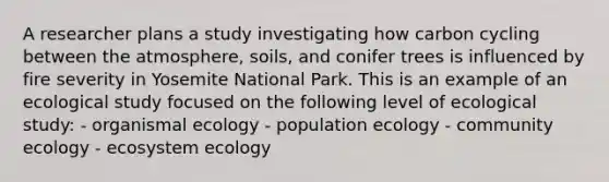 A researcher plans a study investigating how carbon cycling between the atmosphere, soils, and conifer trees is influenced by fire severity in Yosemite National Park. This is an example of an ecological study focused on the following level of ecological study: - organismal ecology - population ecology - community ecology - ecosystem ecology