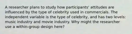 A researcher plans to study how participants' attitudes are influenced by the type of celebrity used in commercials. The independent variable is the type of celebrity, and has two levels: music industry and movie industry. Why might the researcher use a within-group design here?