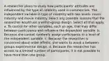 A researcher plans to study how participants' attitudes are influenced by the type of celebrity used in commercials. The independent variable is type of celebrity with two levels: music industry and movie industry. Select any possible reasons that the researcher would use a within-group design. Select all that apply. a. To control for other variables, such as age, that may differ between participants and influence the dependent variable. b. Because she cannot randomly assign participants to a level of the independent variable. c. Because the researcher is concerned about order effects, she wants to avoid a between-groups experimental design. d. Because the researcher has access to a limited number of participants, it is not possible to have more than one group.