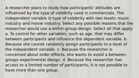 A researcher plans to study how participants' attitudes are influenced by the type of celebrity used in commercials. The independent variable is type of celebrity with two levels: music industry and movie industry. Select any possible reasons that the researcher would use a within-group design. Select all that apply. a. To control for other variables, such as age, that may differ between participants and influence the dependent variable. b. Because she cannot randomly assign participants to a level of the independent variable. c. Because the researcher is concerned about order effects, she wants to avoid a between-groups experimental design. d. Because the researcher has access to a limited number of participants, it is not possible to have more than one group.