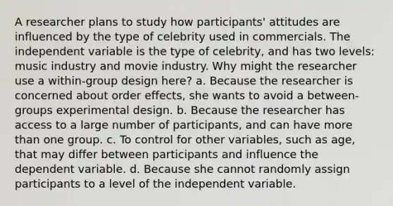 A researcher plans to study how participants' attitudes are influenced by the type of celebrity used in commercials. The independent variable is the type of celebrity, and has two levels: music industry and movie industry. Why might the researcher use a within-group design here? a. Because the researcher is concerned about order effects, she wants to avoid a between-groups experimental design. b. Because the researcher has access to a large number of participants, and can have more than one group. c. To control for other variables, such as age, that may differ between participants and influence the dependent variable. d. Because she cannot randomly assign participants to a level of the independent variable.