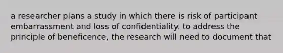 a researcher plans a study in which there is risk of participant embarrassment and loss of confidentiality. to address the principle of beneficence, the research will need to document that