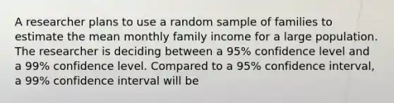 A researcher plans to use a random sample of families to estimate the mean monthly family income for a large population. The researcher is deciding between a 95% confidence level and a 99% confidence level. Compared to a 95% confidence interval, a 99% confidence interval will be