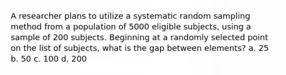 A researcher plans to utilize a systematic random sampling method from a population of 5000 eligible subjects, using a sample of 200 subjects. Beginning at a randomly selected point on the list of subjects, what is the gap between elements? a. 25 b. 50 c. 100 d. 200