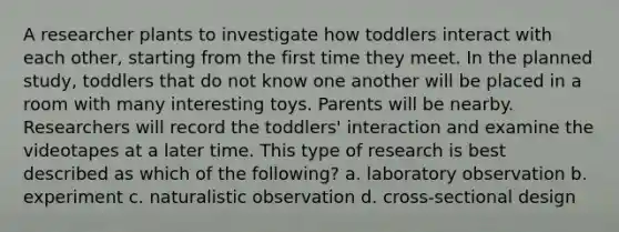 A researcher plants to investigate how toddlers interact with each other, starting from the first time they meet. In the planned study, toddlers that do not know one another will be placed in a room with many interesting toys. Parents will be nearby. Researchers will record the toddlers' interaction and examine the videotapes at a later time. This type of research is best described as which of the following? a. laboratory observation b. experiment c. naturalistic observation d. cross-sectional design