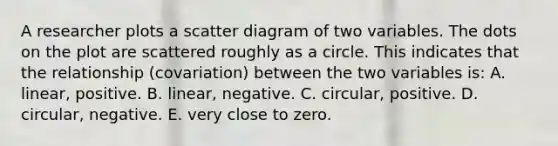 A researcher plots a scatter diagram of two variables. The dots on the plot are scattered roughly as a circle. This indicates that the relationship (covariation) between the two variables is: A. linear, positive. B. linear, negative. C. circular, positive. D. circular, negative. E. very close to zero.