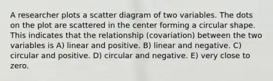 A researcher plots a scatter diagram of two variables. The dots on the plot are scattered in the center forming a circular shape. This indicates that the relationship (covariation) between the two variables is A) linear and positive. B) linear and negative. C) circular and positive. D) circular and negative. E) very close to zero.