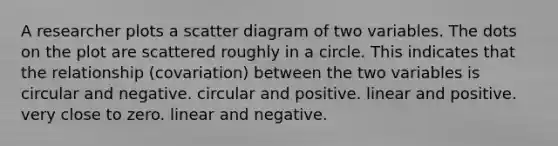 A researcher plots a scatter diagram of two variables. The dots on the plot are scattered roughly in a circle. This indicates that the relationship (covariation) between the two variables is circular and negative. circular and positive. linear and positive. very close to zero. linear and negative.