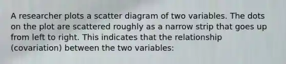 A researcher plots a scatter diagram of two variables. The dots on the plot are scattered roughly as a narrow strip that goes up from left to right. This indicates that the relationship (covariation) between the two variables: