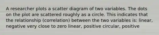 A researcher plots a scatter diagram of two variables. The dots on the plot are scattered roughly as a circle. This indicates that the relationship (correlation) between the two variables is: linear, negative very close to zero linear, positive circular, positive