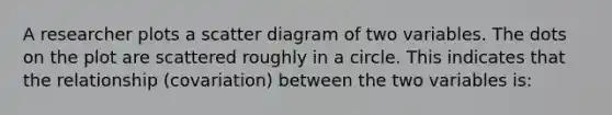 A researcher plots a scatter diagram of two variables. The dots on the plot are scattered roughly in a circle. This indicates that the relationship (covariation) between the two variables is: