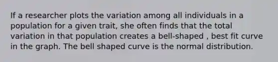 If a researcher plots the variation among all individuals in a population for a given trait, she often finds that the total variation in that population creates a bell-shaped , best fit curve in the graph. The bell shaped curve is the normal distribution.