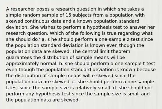 A researcher poses a research question in which she takes a simple random sample of 15 subjects from a population with skewed continuous data and a known population standard deviation. She wishes to perform a hypothesis test to answer her research question. Which of the following is true regarding what she should do? a. s he should perform a <a href='https://www.questionai.com/knowledge/kicxsfNSZf-one-sample-z-test' class='anchor-knowledge'>one-sample z-test</a> since the population standard deviation is known even though the population data are skewed. The <a href='https://www.questionai.com/knowledge/kUf7Qv1J9z-central-limit-theorem' class='anchor-knowledge'>central limit theorem</a> guarantees the distribution of sample means will be approximately normal. b. she should perform a <a href='https://www.questionai.com/knowledge/kEl9MFIQr9-one-sample-t-test' class='anchor-knowledge'>one-sample t-test</a> even though the population standard deviation is known because the distribution of sample means will e skewed since the population data are skewed. c. she should perform a one sample t-test since the sample size is relatively small. d. she should not perform any hypothesis test since the sample size is small and the population data are skewed.