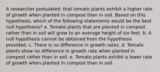 A researcher postulated: that tomato plants exhibit a higher rate of growth when planted in compost than in soil. Based on this hypothesis, which of the following statements would be the best null hypothesis? a. Tomato plants that are planted in compost rather than in soil will grow to an average height of six feet. b. A null hypothesis cannot be obtained from the hypothesis provided. c. There is no difference in growth rates. d. Tomato plants show no difference in growth rate when planted in compost rather than in soil. e. Tomato plants exhibit a lower rate of growth when planted in compost than in soil.