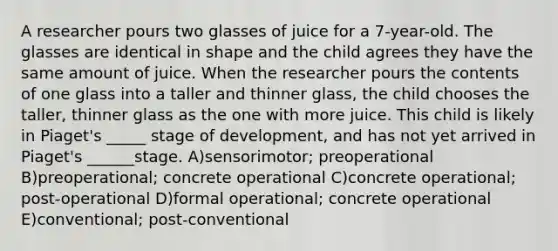 A researcher pours two glasses of juice for a 7-year-old. The glasses are identical in shape and the child agrees they have the same amount of juice. When the researcher pours the contents of one glass into a taller and thinner glass, the child chooses the taller, thinner glass as the one with more juice. This child is likely in Piaget's _____ stage of development, and has not yet arrived in Piaget's ______stage. A)sensorimotor; preoperational B)preoperational; concrete operational C)concrete operational; post-operational D)formal operational; concrete operational E)conventional; post-conventional