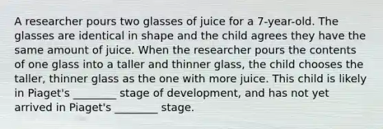 A researcher pours two glasses of juice for a 7-year-old. The glasses are identical in shape and the child agrees they have the same amount of juice. When the researcher pours the contents of one glass into a taller and thinner glass, the child chooses the taller, thinner glass as the one with more juice. This child is likely in Piaget's ________ stage of development, and has not yet arrived in Piaget's ________ stage.