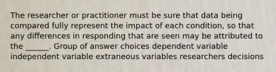 The researcher or practitioner must be sure that data being compared fully represent the impact of each condition, so that any differences in responding that are seen may be attributed to the ______. Group of answer choices dependent variable independent variable extraneous variables researchers decisions