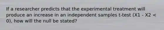 If a researcher predicts that the experimental treatment will produce an increase in an independent samples t-test (X1 - X2 < 0), how will the null be stated?